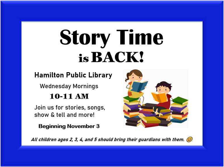 Story Time is back! Hamilton Public Library. Wednesday Mornings. 10 to 11 am. Join us for stories, songs, show & tell and more! Beginning November 3. All children ages 2, 3, 4, and 5 should bring their guardians with them. :)