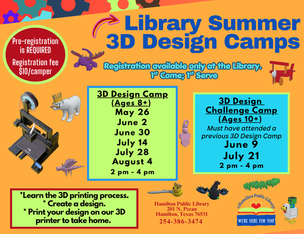 Library Summer 3D Design Camps. Pre-registration is REQUIRED. Registration fee $10/camper. Registration available only at the Library. 1st Come; 1st Serve. 3D Design Camp Ages 8+: May 26, June 2, June 30, July 14, July 28, August 4. 2 pm - 4 pm. 3D Design Challenge Camp Ages 10+: (Must have attended a previous 3D Design camp) June 9, July 21. 2 pm - 4pm. Learn the 3D printing process. Create a design. Print your design on our 3D printer to take home.