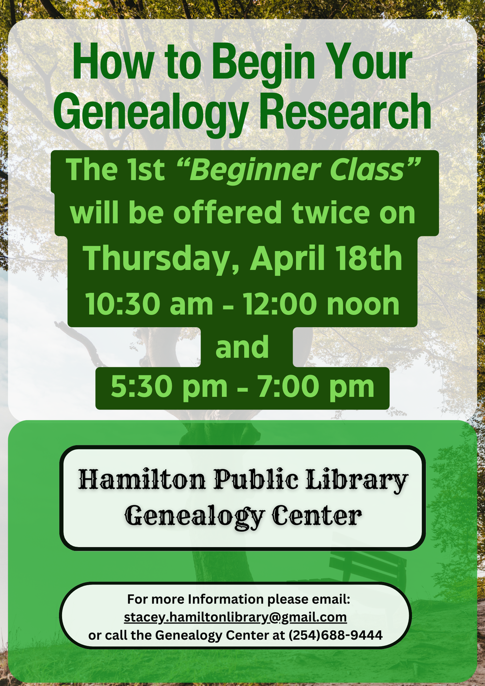 How to Begin Your Genealogy Research How to Begin Your Genealogy Research: The 1st “Beginner Class” will be offered twice on Thursday, April 18th 10:30 AM – 12:00 noon and 5:30 pm – 7:00 pm. Hamilton Public Library Genealogy Center. For more information please email: stacey.hamiltonlibrary@gmail.com or call the Genealogy Center at (254)688-9444.