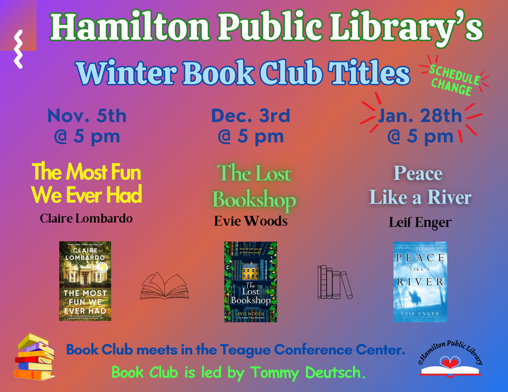 Winter 2024/2025  Book Club Titles Hamilton Public Library's Winter Book Club Titles. November 5th @ 5 pm: The Most Fun We Ever Had by Claire Lombardo. December 3rd @ 5 pm: The Lost Bookshop by Evie Woods. Schedule Change! January 28th @ 5 pm: Peace Like a River by Leif Enger. Book Club meets in the Teague Conference Center. Book Club is led by Tommy Deutsch.