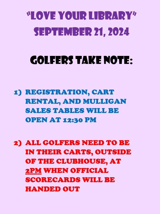 Golfers Take Note "Love Your Library" September 21, 2024. Golfers Take Note: 1) Registration, cart rental and mulligan tables will be open at 12:30 PM. 2) All golfers need to be in their carts, outside the clubhouse, at 2 PM when official scorecards will be handed out.