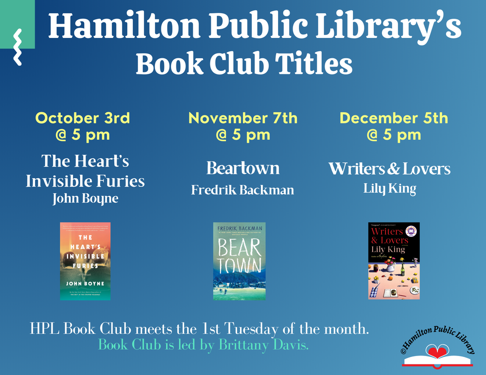 Book Club Fall 2023 Hamilton Public Library's Book Club Titles. October 3rd @ 5 pm: The Heart's Invisible Furies by John Boyne. November 7th @ 5 pm: Beartown by Fredrik Backman.  December 5th @ 5 pm: Writers & Lovers by Lily King. HPL Book Club meets the 1st Tuesday of the month. Book Club is led by Brittany Davis.