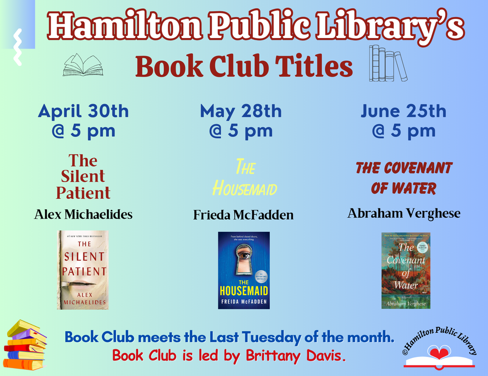 Book Club Spring 2024 Hamilton Public Library’s Book Club Titles. April 30th @ 5 pm: The Silent Patient by Alex Michaelides. May 28th @ 5 pm: The Housemaid by Frieda McFadden. June 25th @ 5 pm: The Covenant of Water by Abraham Verghese. Book Club meets the Last Tuesday of the Month. Book Club is led by Brittany Davis.