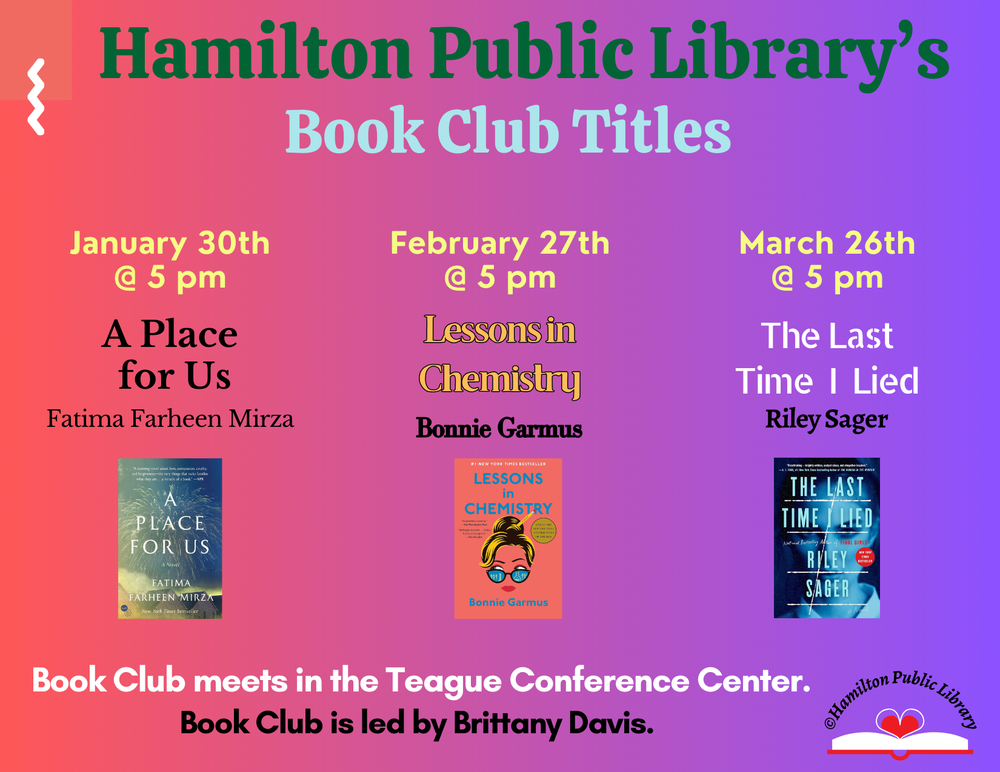 Book Club Winter 2024 Hamilton Public Library’s Book Club Titles. January 30th @ 5 pm: A Place for Us by Fatima Farheen Mirza. February 27th @ 5 pm: Lessons in Chemistry by Bonnie Garmus. March 26th @ 5 pm: The Last Time I Lied by Riley Sager. Book Club meets in the Teague Conference Center. Book Club is led by Brittany Davis.