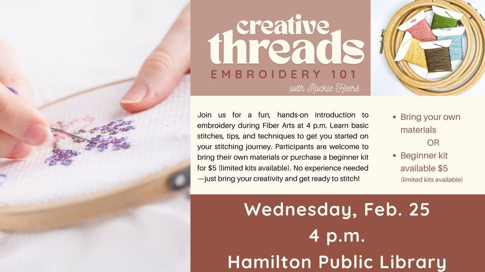 Creative Threads Embroidery 101 with Rockie Heers. Join us for a fun, hands-on introduction to embroidery during Fiber Arts at 4 p.m. Learn basic stitches, tips, and techniques to get you started on your stitching journey. Participants are welcome to bring their own materials or purchase a beginner kit for $5 (limited kits available). No experience needed—just bring your creativity and get ready to stitch! Wednesday, Feb. 25 4 p.m. Hamilton Public Library