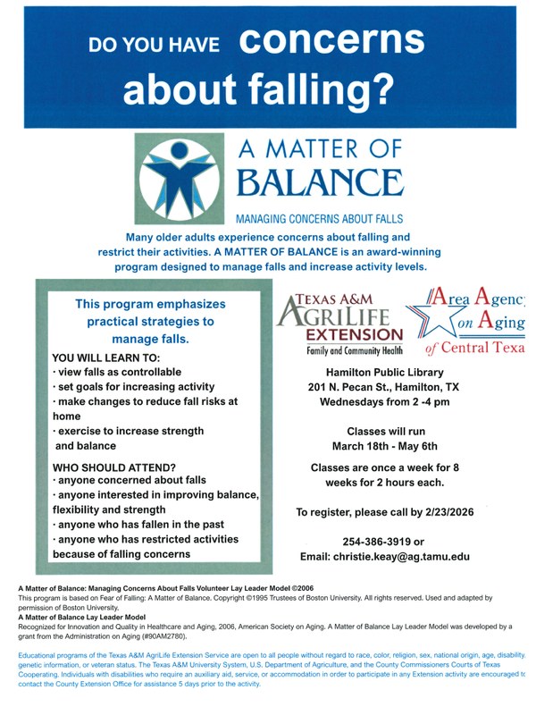 Do you have concerns about falling? Many older adults experience concerns about falling and restrict their activities. A Matter of Balance is an award-winning program designed to manage falls and increase activity levels. Texas A&M AgriLife Extension Family and Community Health and Area Agency on Aging of Central Texas. Hamilton Public Library 201 N. Pecan St., Hamilton, TX. Wednesdays from 2 - 4 pm. Classes will run March 18th - May 6th. Classes are once a week for 8 weeks for 2 hours each. To register, please call by 2/23/2026 254-386-3919 or email: christie.keay@ag.tamu.edu.