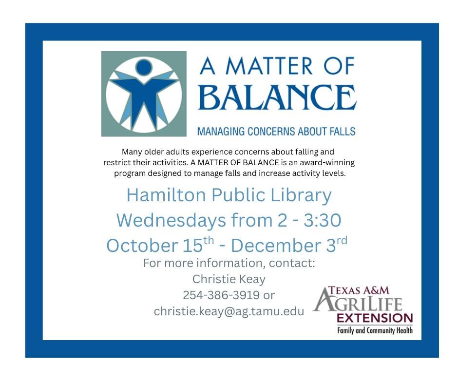A Matter of Balance A Matter of Balance: Managing Concerns About Falls. Many older adults experience concerns about falling and restrict their activities. A Matter of Balance is an award-winning program designed to manage falls and increase activity levels. Hamilton Public Library. Wednesdays from 2 - 3:30 October 15th - December 3rd. For more information, contact: Christie Keay 254-386-3919 or christie.keay@ag.tamu.edu