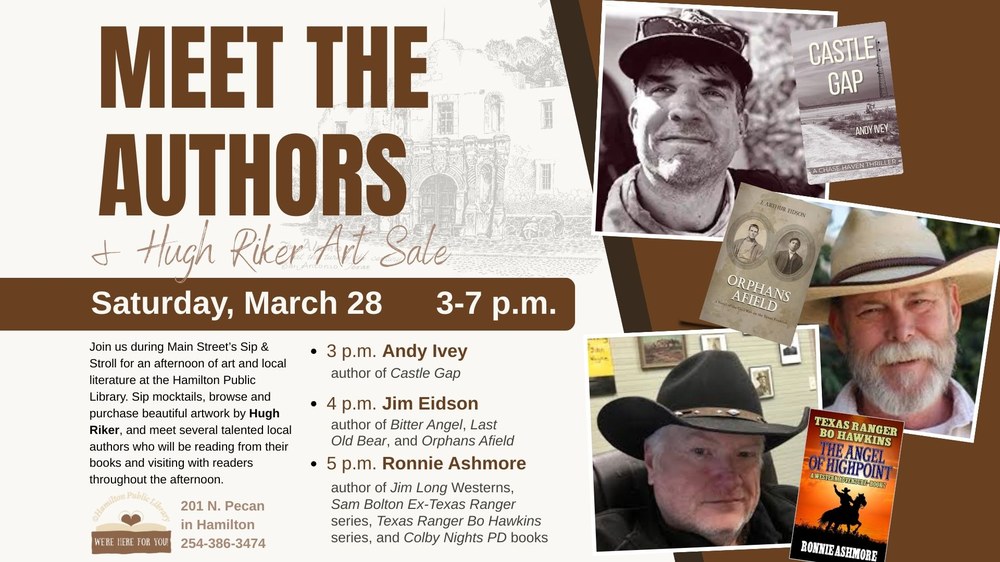 Meet the Authors & Hugh Riker Art Sale. Saturday, March 28, 3 - 7 p.m. Join us during Main Street's Sip & Stroll for an afternoon of art and local literature at the Hamilton Public Library. Sip mocktails, browse and purchase beautiful artwork by Hugh Riker, and meet several talented local authors who will be reading from their books and visiting with readers throughout the afternoon. 3 p.m. Andy Ivey, author of Castle Gap. 4 p.m. Jim Eidson, author of Bitter Angel, Last Old Bear, and Orphans Afield. 5 p.m. Ronnie Ashmore, author of Jim Long Westerns, Sam Bolton Ex-Texas Ranger series, Texas Ranger Bo Hawkins series, and Colby Nights PD books.
