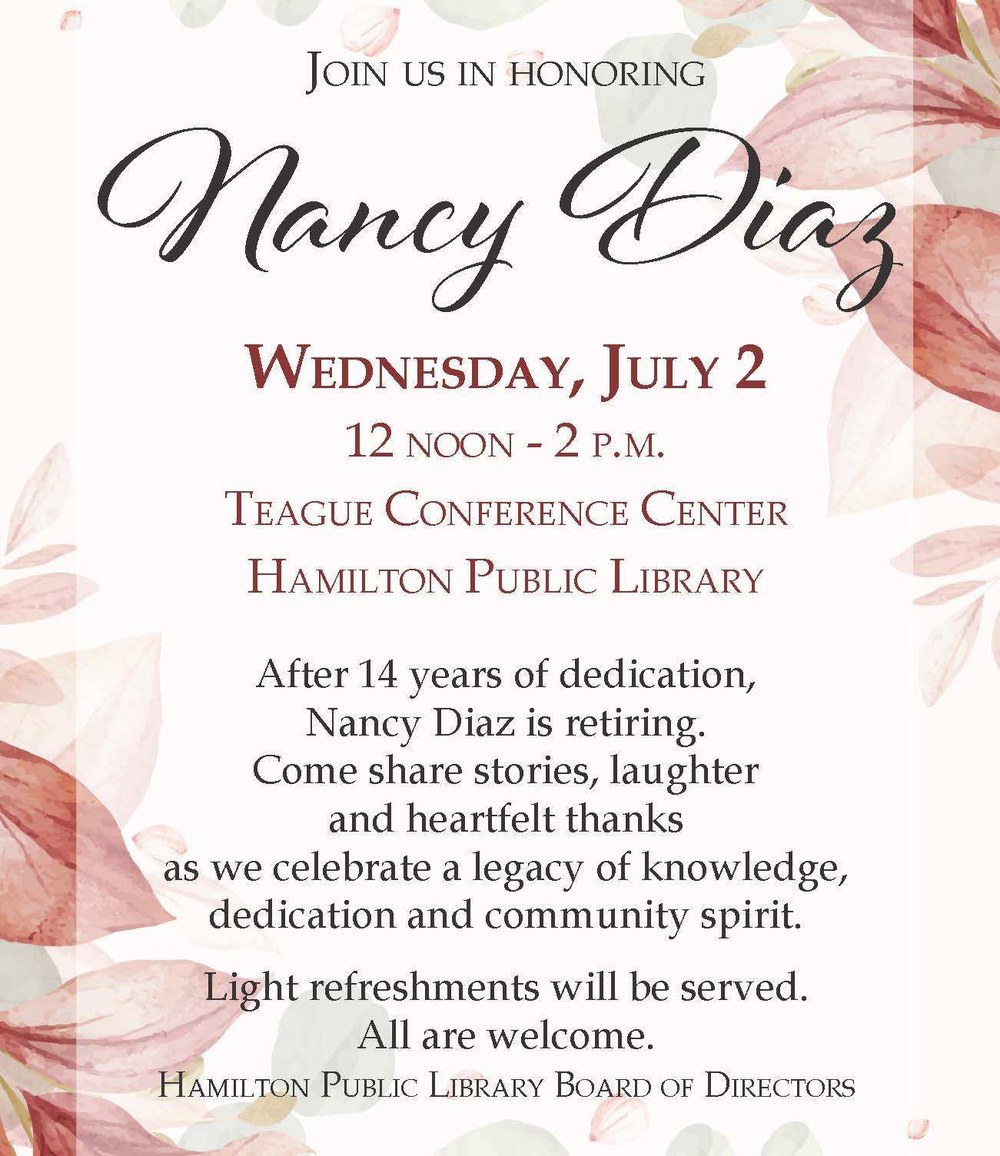 Honor Nancy Diaz's Retirement Join us in honoring Nancy Diaz. Wednesday, July 2. 12 noon - 2 pm. Teague Conference Center. Hamilton Public Library. After 14 years of dedication, Nancy Diaz is retiring. Come share stories, laughter and heartfelt thanks as we celebrate a legacy of knowledge, dedication and community spirit. Light refreshments will be served. All are welcome. Hamilton Public Library Board of Directors.