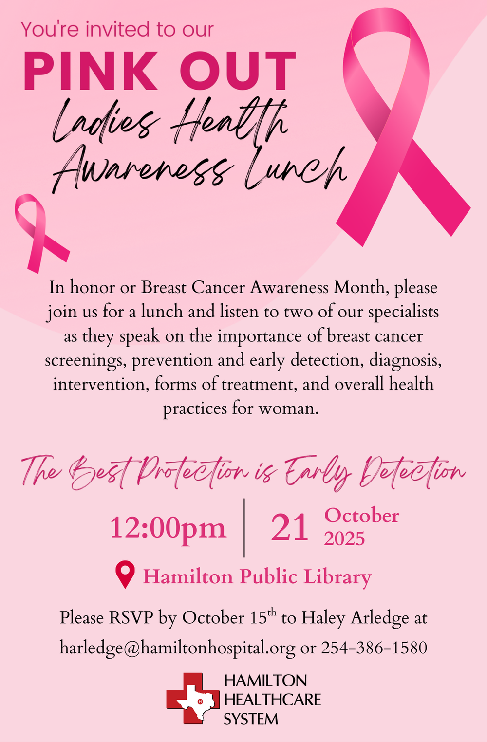 Pink Out Ladies Health Awareness Lunch In honor of Breast Cancer Awareness Month, please join us for a lunch and listen to two of our specialists as they speak on the importance of breast cancer screenings, prevention and early detection, diagnosis, intervention, forms of treatment, and overall health practices for women. October 21 at 12 PM at the Hamilton Public Library. Please RSVP by October 15th to Haley Arledge at harledge@hamiltonhospital.org or 254-386-1580.