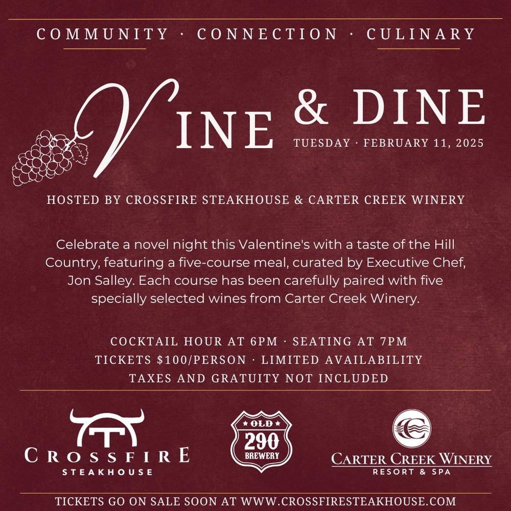 Vine & Dine Vine & Dine Tuesday, February 11, 2025. Hosted by Crossfire Steakhouse & Carter Creek Winery. Celebrate a novel night this Valentine's with a taste of the Hill Country, featuring a five-course meal, curated by Executive Chef, Jon Salley. Each course has been carefully paired with five specially selected wines from Cater Creek Winery. Cocktail Hour at 6pm. Seating at 7pm. Tickets $100/person. Limited Availability. Taxes and Gratuity Not Included.