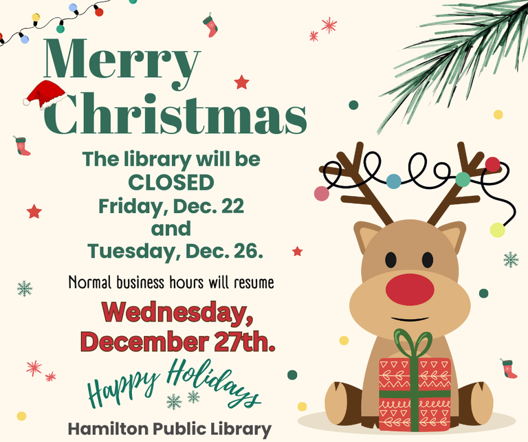 Merry Christmas. The Library will be CLOSED Friday, Dec. 22 and Tuesday, Dec. 26. Normal business hours will resume Wednesday, Decem 27th. Happy Holidays. Hamilton Public Library.