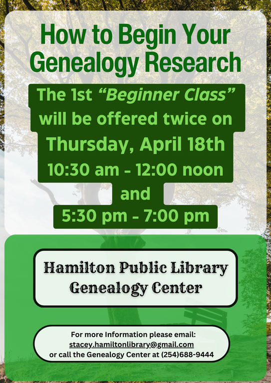 How to Begin Your Genealogy Research: The 1st “Beginner Class” will be offered twice on Thursday, April 18th 10:30 AM – 12:00 noon and 5:30 pm – 7:00 pm. Hamilton Public Library Genealogy Center. For more information please email: stacey.hamiltonlibrary@gmail.com or call the Genealogy Center at (254)688-9444.