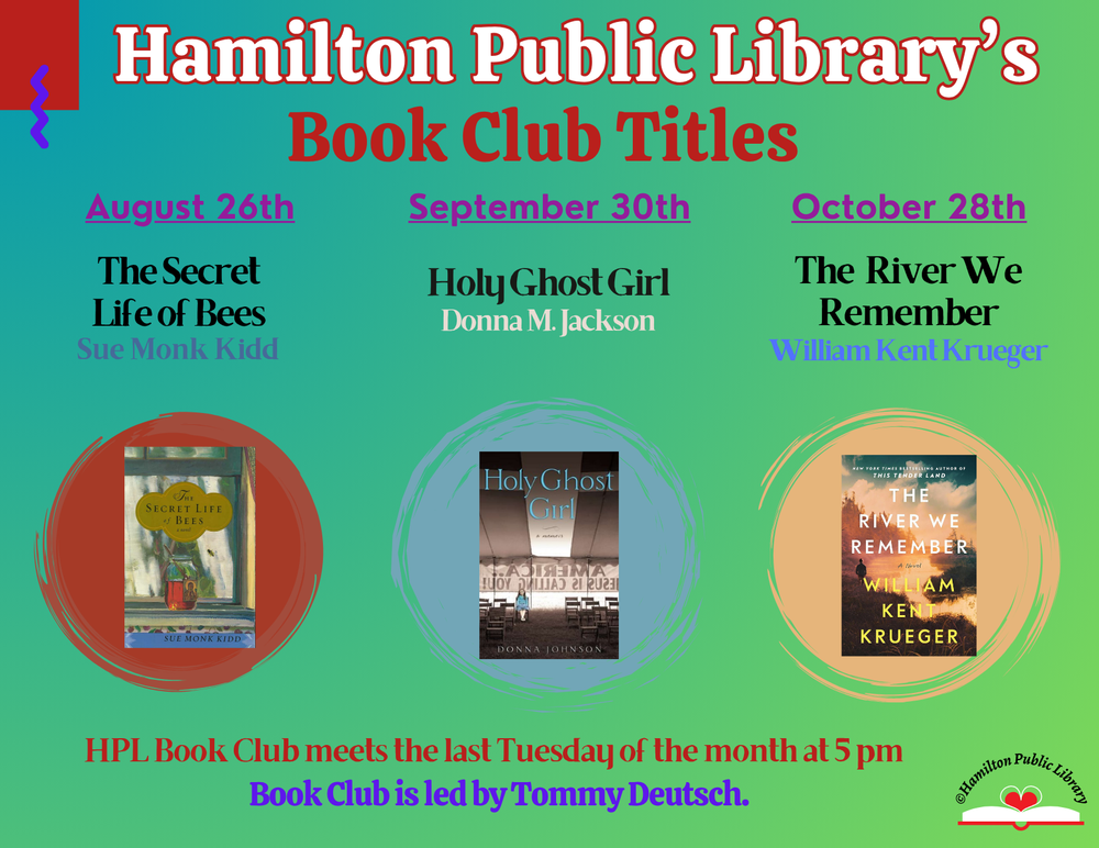 Hamilton Public Library's Book Club Titles: August 26th - The Secret Life of Bees by Sue Monk Kidd. September 30th - Holy Ghost Girl by Donna M. Jackson. October 28th - The River We Remember - William Kent Krueger. HPL Book Club meets the last Tuesday of the month at 5 pm. Book Club is led by Tommy Deutsch.