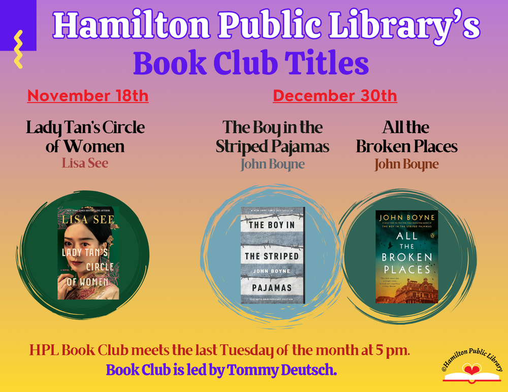 Hamilton Public Library's Book Club Titles: November 18th - Lady Tan's Circle of Women by Lisa See. December 30th - The Boy in the Striped Pajamas and its sequel All the Broken Places by John Boyne. HPL Book Club meets the last Tuesday of the month at 5 pm. Book Club is led by Tommy Deutsch.