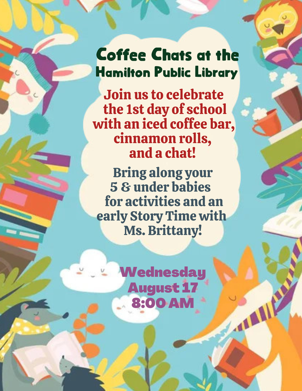 Coffee Chats at the Hamilton Public Library. Join us to celebrate the 1st day of school with an iced coffee bar, cinnamon rolls, and a chat! Bring along your 5 and under babies for activities and an early Story Time with Ms. Brittany! Wednesday, August 17. 8:00 AM