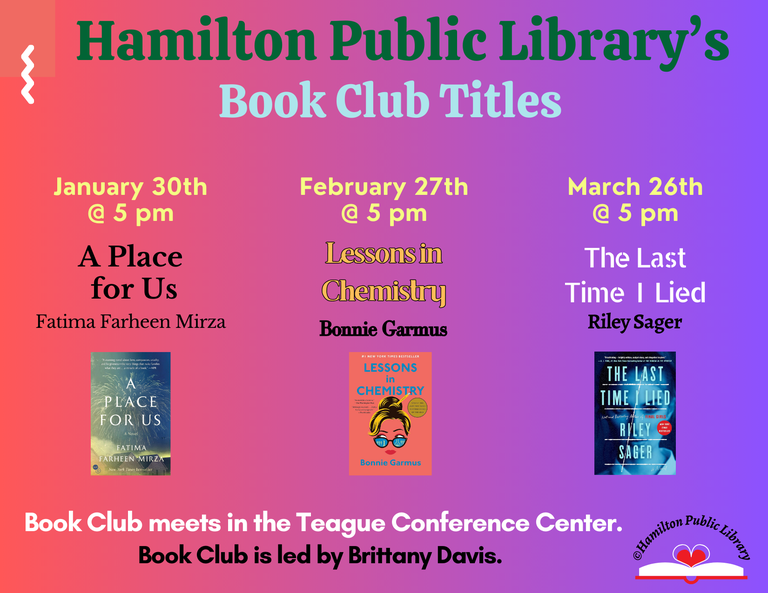 Hamilton Public Library’s Book Club Titles. January 30th @ 5 pm: A Place for Us by Fatima Farheen Mirza. February 27th @ 5 pm: Lessons in Chemistry by Bonnie Garmus. March 26th @ 5 pm: The Last Time I Lied by Riley Sager. Book Club meets in the Teague Conference Center. Book Club is led by Brittany Davis.