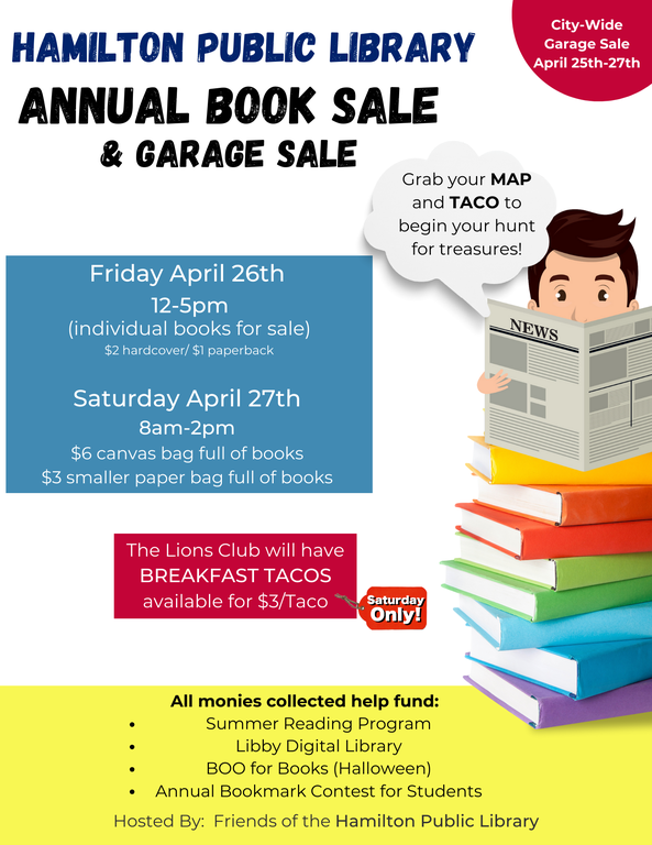 Hamilton Public Library Annual Book Sale & Garage Sale. City-Wide Garage Sale April 25th-27th.  Friday April 26th 12-5pm (individual books for sale) $2 hardcover/$1 paperback. Saturday April 27th 8am-2pm $6 canvas bag full of books, $3 smaller paper back full of books. Saturday Only: The Lions Club will have BREAKFAST TACOS available for $3/Taco. Grab your MAP and TACO to begin your hunt for treasures! All monies collected help fund: Summer Reading Program, Libby Digital Library, BOO for Books (Halloween) Annual Bookmark Contest for Students. Hosted By: Friends of the Hamilton Public Library.