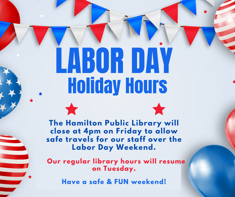 Labor Day Holiday Hours. The Hamilton Public Library will close at 4 pm on Friday to allow safe travels for our staff over the Labor Day Weekend. Our regular library hours will resume on Tuesday. Have a safe & FUN weekend!