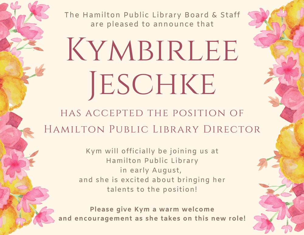 The Hamilton Public Library Board & Staff are pleased to announce that Kymbirlee Jeschke has accepted the position of Hamilton Public Library Director. Kym will officially be joining us at Hamilton Public Library in early August, and she is excited about bringing her talents to the position! Please give Kym a warm welcome and encouragement as she takes on this new role!