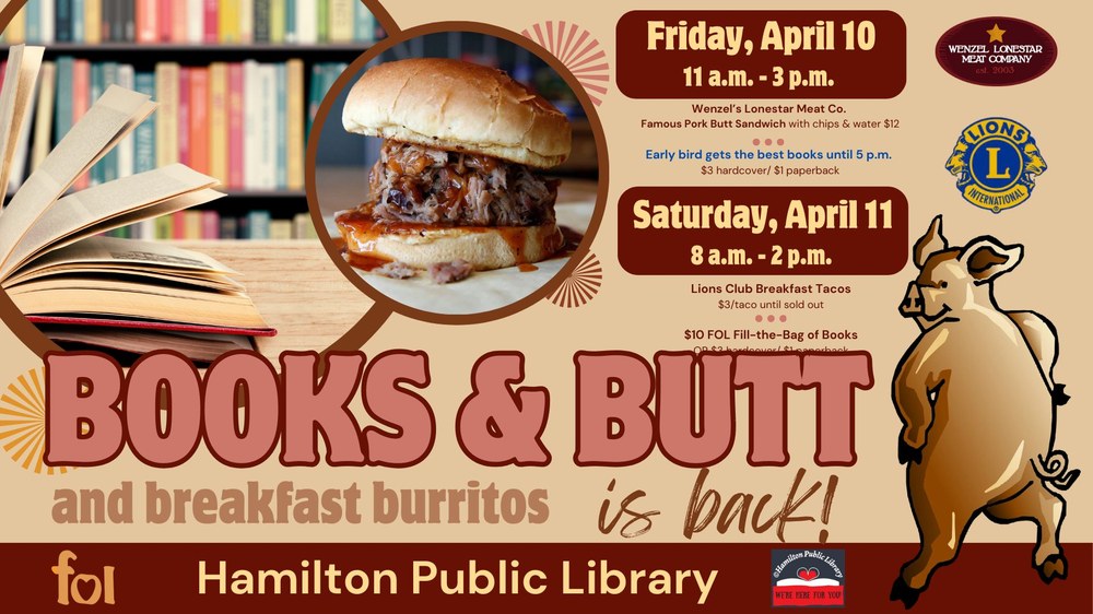 Books & Butt and breakfast burritos is back! Friday, April 10: 11 a.m. - 3 p.m. Wenzel's Lonestar Meat Co. Famous Pork Butt Sandwich with chips & water $12. Early bird gets the best books until 5 p.m. $3 hardcover / $1 paperback. Saturday, April 11: 8 a.m. - 2 p.m. Lions Club Breakfast Tacos $3/taco until sold out. $10 FOL Fill-the-Bag of Books OR $3 hardcover/$1 paperback