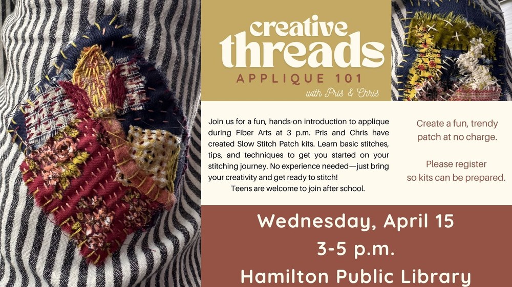 Creative Threads Applique 101 with Pris & Chris. Join us for a fun, hands-on introduction to applique during Fiber Arts at 3 p.m. Pris and Chris have created Slow Stitch Patch kits. Learn basic stitches, tips, and techniques to get you started on your stitching journey. No experience needed—just bring your creativity and get ready to stitch! Teens are welcome to join after school. Create a fun, trendy patch at no charge. Please register so kits can be prepared. Wednesday, April 15. 2 3-5 p.m. Hamilton Public Library.