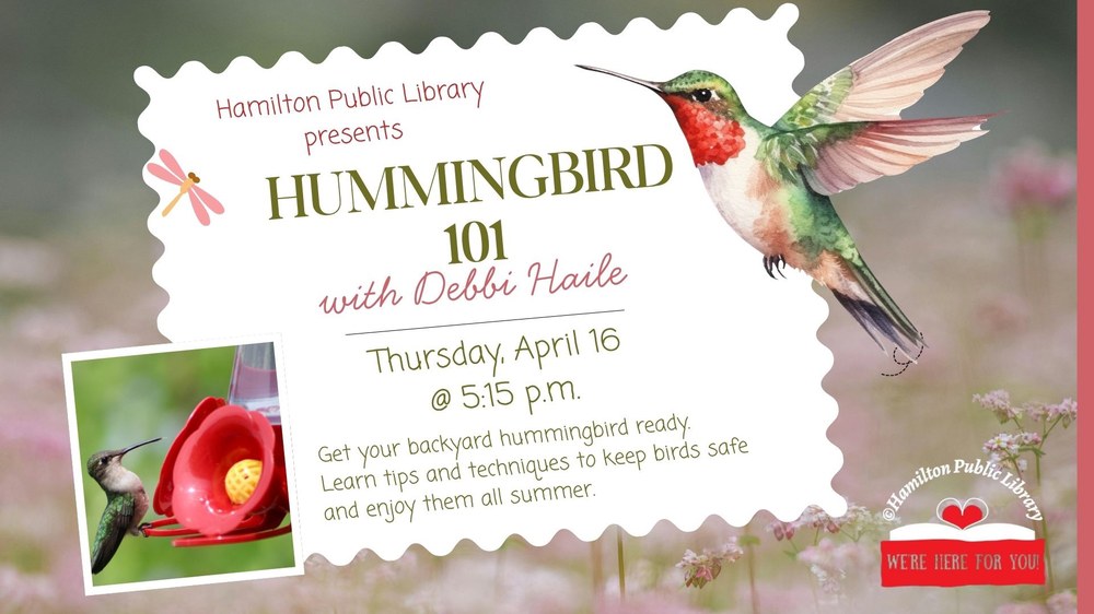 Hamilton Public  Library presents Hummingbird 101 with Debbi Haile. Thursday, April 16 @ 5:15 p.m. Get your backyard hummingbird ready. Learn tips and techniques to keep birds safe and enjoy them all summer.