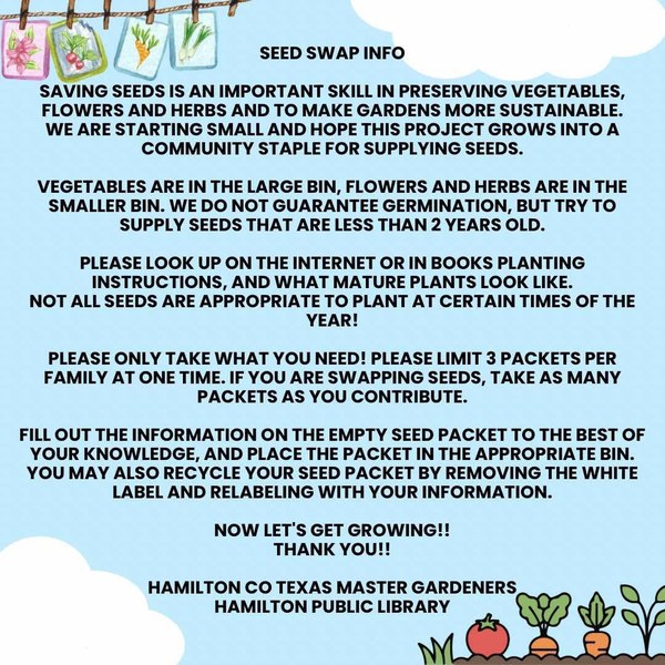 Seed Swap Info. Saving seeds is an important skill in preserving vegetables, flowers and herbs and to make gardens more sustainable. We are starting small and hope this project grows into a community staple for supplying seeds. Vegetables are in the large bin, flowers and herbs are in the smaller bin. We do not guarantee germination, but try to supply seeds that are less than 2 years old. Please look up on the internet or in books planting instructions, and what mature plants look like. Not all seeds are appropriate to plant at certain times of the year! Please only take what you need! Please limit 3 packets per family at one time. If you are swapping seeds, take as many packets as you contribute. Fill out the information on the empty seed packet to the best of your knowledge, and place the packet in the appropriate bin. You many also recycle your seed packet by removing the white label and relabeling with your information. Now let’s get growing!! Thank you!! Hamilton County Texas Master Gardeners and Hamilton Public Library.
